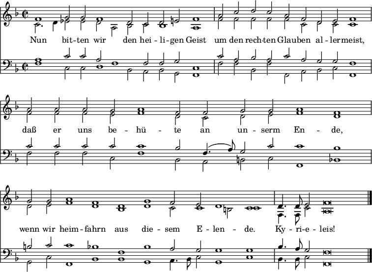 
<< <<
\new Staff { \clef treble \time 2/2 \key f \major \set Staff.midiInstrument = "church organ" \set Score.tempoHideNote = ##t \override Score.BarNumber  #'transparent = ##t
  \relative c'
  << { \cadenzaOn f1 g2 g f1 d2 c d e f1 \bar"|"
  a2 c d c a f d e f1 \bar"|"
  a2 a a g a1 f2 f g g a1 f \bar"|"
  g2 g a1 f d g f2 e d1 c \bar"|" 
  d4. d8 e2 f\breve \bar"|." } \\
  { c2. d4 es2 es d a bes c bes1 a
  f'2 f f f f c d c c1
  f2 f f e f1 d2 c d e f1 d
  d2 e f1 d bes d c2 c1 b2 c1
  f,4. f8 c'2 a\breve } >>
}
\new Lyrics \lyricmode {
Nun1 bit2 -- ten wir1 den2 hei -- li -- gen Geist1
um2 den rech -- ten Glau -- ben al -- ler -- meist,1
daß2 er uns be -- hü1 -- te2 an un -- serm En1 -- de,
wenn2 wir heim1 -- fahrn aus die -- sem2 E -- len1 -- de.
Ky4. -- ri8 -- e2 -- leis!1
}
\new Staff { \clef bass \key f \major \set Staff.midiInstrument = "church organ"
  \relative c'
  << { a1 c2 c a f1 f2 f g c,1
  c'2 a bes a c a g g f1
  c'2 c c c c1 bes2 f4.( a8) g2 c c1 bes 
  b2 c c1 bes f bes a2 g g1 g 
  bes4. a8 g2 f\breve } \\
  { f1 c2 c d1 bes2 a bes g f1
  f'2 f bes, f' f, a bes c f,1 
  f'2 f f c f1 bes,2 a b c f,1 bes
  g2 c f,1 bes bes g a4. bes8 c2 g1 c
  bes4. bes8 c2 f,\breve } >>
}
>> >>
\layout { indent = #0 }
\midi { \tempo 2 = 80 }
